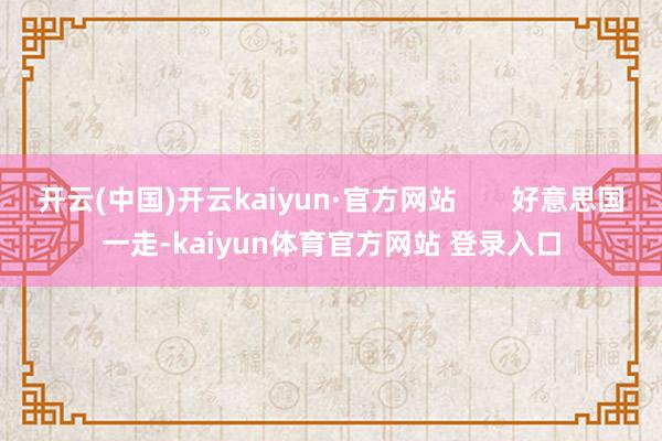 开云(中国)开云kaiyun·官方网站       好意思国一走-kaiyun体育官方网站 登录入口