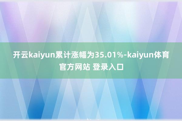 开云kaiyun累计涨幅为35.01%-kaiyun体育官方网站 登录入口