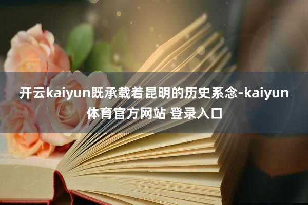 开云kaiyun既承载着昆明的历史系念-kaiyun体育官方网站 登录入口