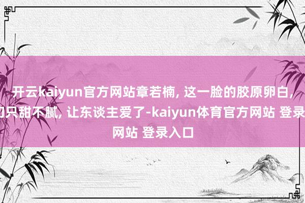开云kaiyun官方网站章若楠, 这一脸的胶原卵白, 确切只甜不腻, 让东谈主爱了-kaiyun体育官方网站 登录入口
