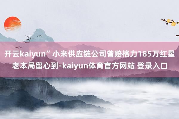 开云kaiyun”小米供应链公司曾赔格力185万红星老本局留心到-kaiyun体育官方网站 登录入口