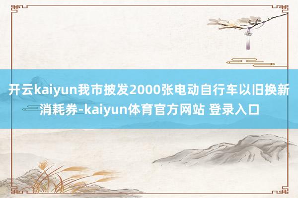 开云kaiyun我市披发2000张电动自行车以旧换新消耗券-kaiyun体育官方网站 登录入口