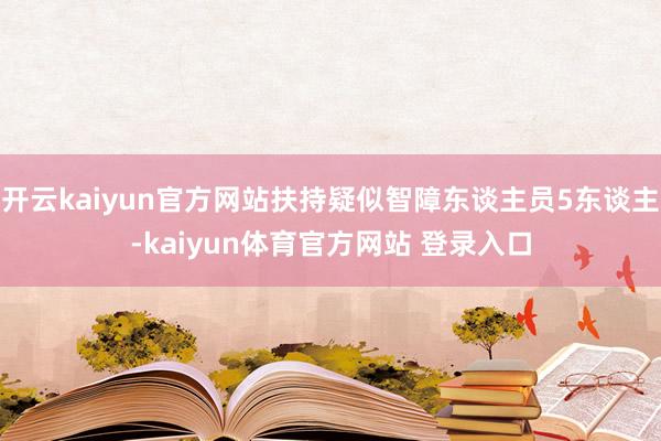 开云kaiyun官方网站扶持疑似智障东谈主员5东谈主-kaiyun体育官方网站 登录入口