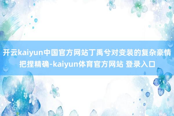 开云kaiyun中国官方网站丁禹兮对变装的复杂豪情把捏精确-kaiyun体育官方网站 登录入口