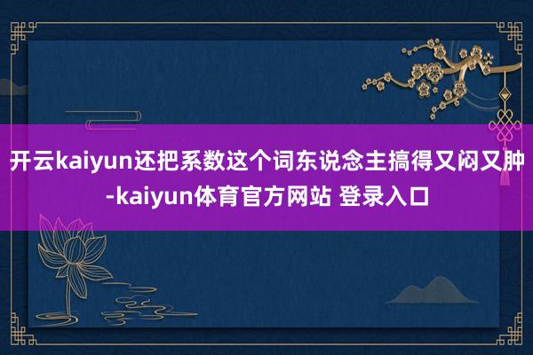 开云kaiyun还把系数这个词东说念主搞得又闷又肿-kaiyun体育官方网站 登录入口