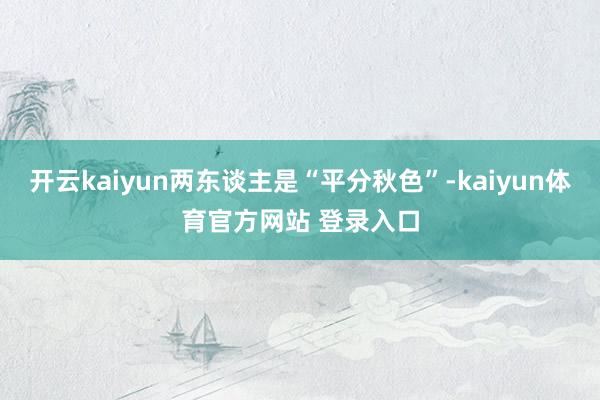 开云kaiyun两东谈主是“平分秋色”-kaiyun体育官方网站 登录入口