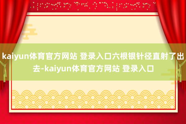 kaiyun体育官方网站 登录入口六根银针径直射了出去-kaiyun体育官方网站 登录入口