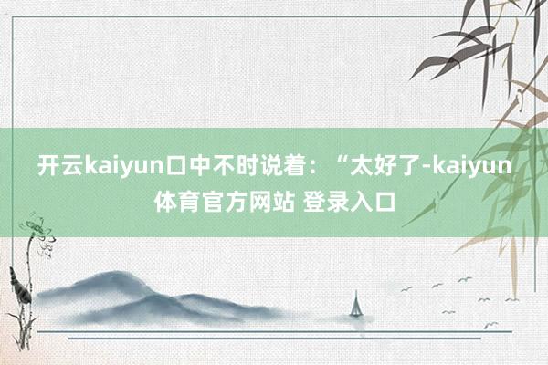 开云kaiyun口中不时说着：“太好了-kaiyun体育官方网站 登录入口