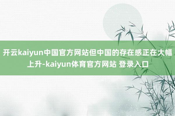 开云kaiyun中国官方网站但中国的存在感正在大幅上升-kaiyun体育官方网站 登录入口