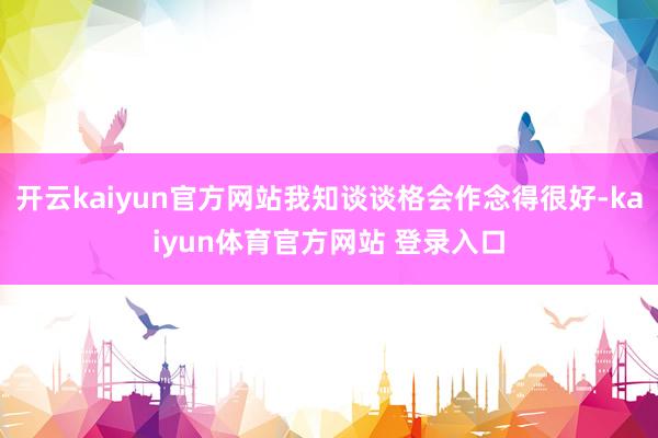 开云kaiyun官方网站我知谈谈格会作念得很好-kaiyun体育官方网站 登录入口