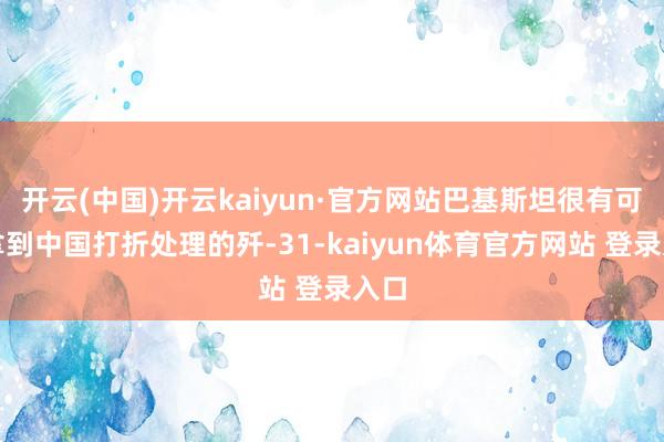 开云(中国)开云kaiyun·官方网站巴基斯坦很有可能拿到中国打折处理的歼-31-kaiyun体育官方网站 登录入口