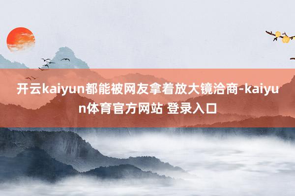 开云kaiyun都能被网友拿着放大镜洽商-kaiyun体育官方网站 登录入口