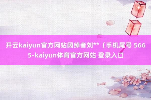 开云kaiyun官方网站阔绰者刘**（手机尾号 5665-kaiyun体育官方网站 登录入口