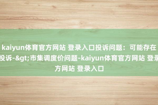 kaiyun体育官方网站 登录入口投诉问题：可能存在价钱投诉->市集调度价问题-kaiyun体育官方网站 登录入口