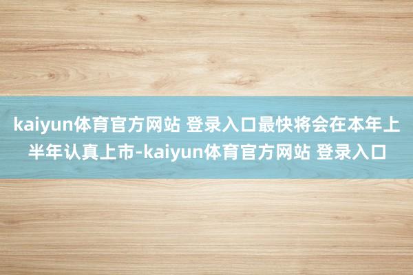 kaiyun体育官方网站 登录入口最快将会在本年上半年认真上市-kaiyun体育官方网站 登录入口