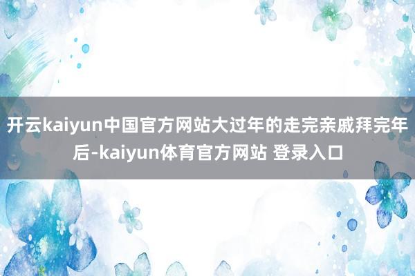 开云kaiyun中国官方网站大过年的走完亲戚拜完年后-kaiyun体育官方网站 登录入口