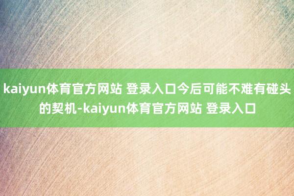 kaiyun体育官方网站 登录入口今后可能不难有碰头的契机-kaiyun体育官方网站 登录入口