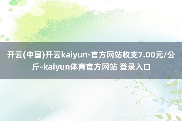 开云(中国)开云kaiyun·官方网站收支7.00元/公斤-kaiyun体育官方网站 登录入口
