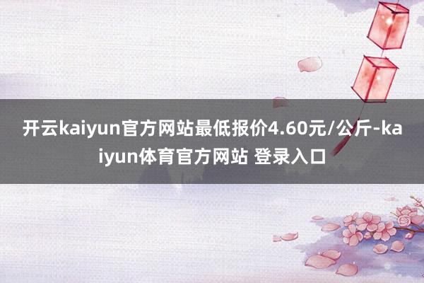 开云kaiyun官方网站最低报价4.60元/公斤-kaiyun体育官方网站 登录入口
