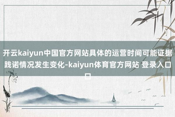 开云kaiyun中国官方网站具体的运营时间可能证据践诺情况发生变化-kaiyun体育官方网站 登录入口