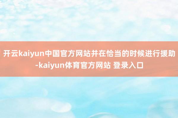 开云kaiyun中国官方网站并在恰当的时候进行援助-kaiyun体育官方网站 登录入口
