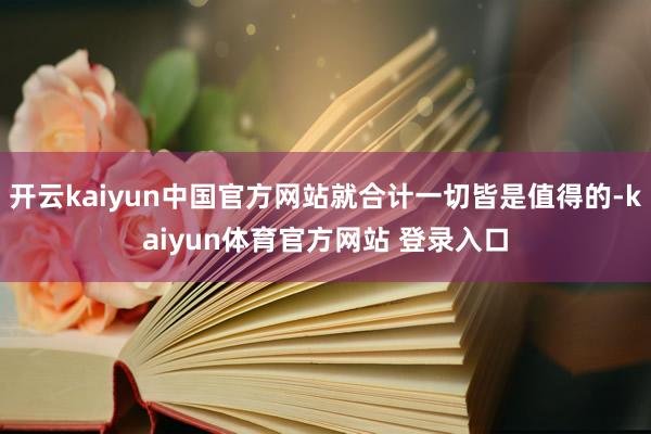 开云kaiyun中国官方网站就合计一切皆是值得的-kaiyun体育官方网站 登录入口