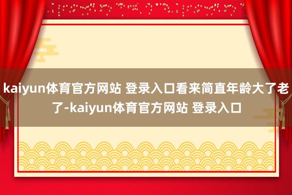 kaiyun体育官方网站 登录入口看来简直年龄大了老了-kaiyun体育官方网站 登录入口