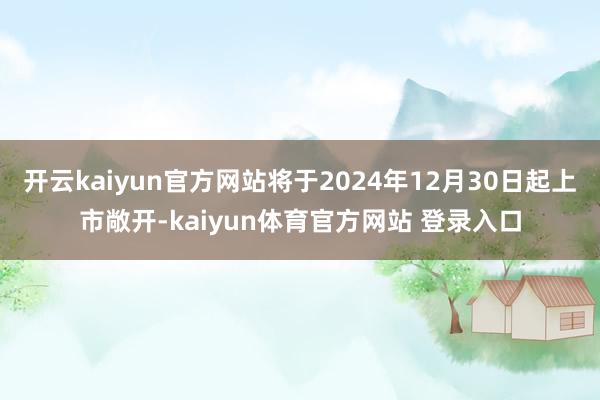 开云kaiyun官方网站将于2024年12月30日起上市敞开-kaiyun体育官方网站 登录入口