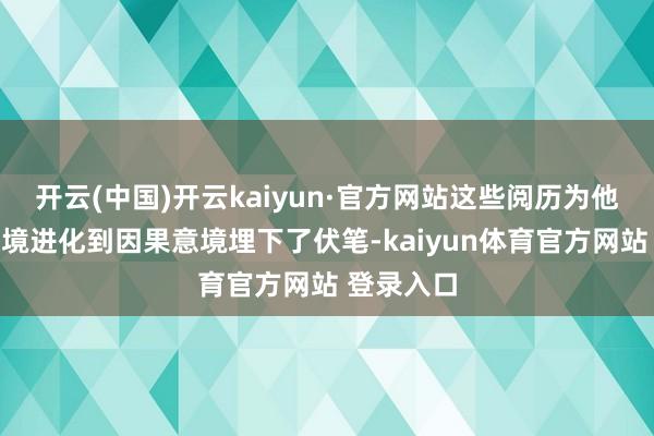 开云(中国)开云kaiyun·官方网站这些阅历为他从死活意境进化到因果意境埋下了伏笔-kaiyun体育官方网站 登录入口