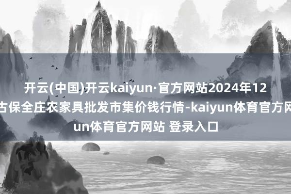 开云(中国)开云kaiyun·官方网站2024年12月21日内蒙古保全庄农家具批发市集价钱行情-kaiyun体育官方网站 登录入口