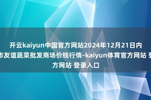 开云kaiyun中国官方网站2024年12月21日内蒙包头市友谊蔬菜批发商场价钱行情-kaiyun体育官方网站 登录入口