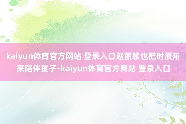 kaiyun体育官方网站 登录入口赵丽颖也把时辰用来陪伴孩子-kaiyun体育官方网站 登录入口