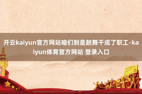 开云kaiyun官方网站咱们到是鼓舞干成了职工-kaiyun体育官方网站 登录入口