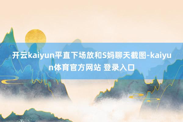 开云kaiyun平直下场放和S妈聊天截图-kaiyun体育官方网站 登录入口
