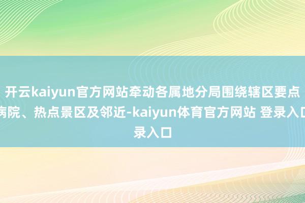 开云kaiyun官方网站牵动各属地分局围绕辖区要点病院、热点景区及邻近-kaiyun体育官方网站 登录入口