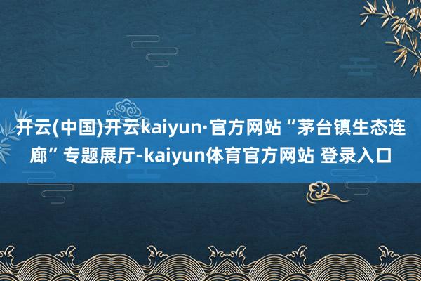 开云(中国)开云kaiyun·官方网站“茅台镇生态连廊”专题展厅-kaiyun体育官方网站 登录入口