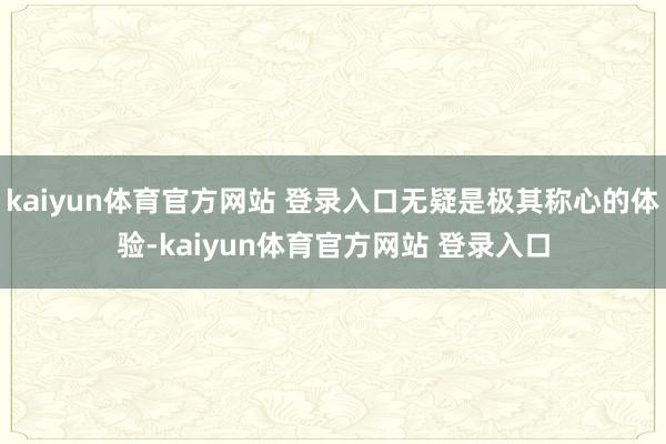 kaiyun体育官方网站 登录入口无疑是极其称心的体验-kaiyun体育官方网站 登录入口