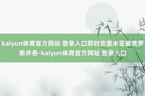 kaiyun体育官方网站 登录入口那时克里米亚被俄罗斯并吞-kaiyun体育官方网站 登录入口