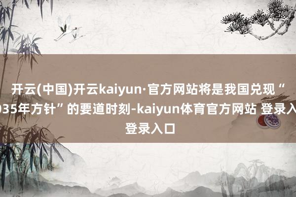 开云(中国)开云kaiyun·官方网站将是我国兑现“2035年方针”的要道时刻-kaiyun体育官方网站 登录入口