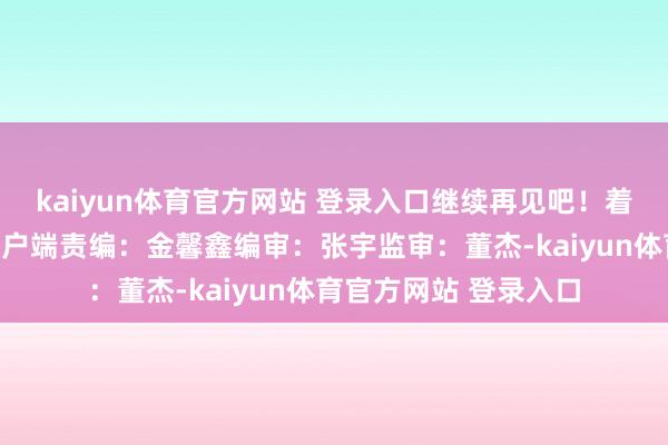 kaiyun体育官方网站 登录入口继续再见吧！着手：东谈主民日报客户端责编：金馨鑫编审：张宇监审：董杰-kaiyun体育官方网站 登录入口