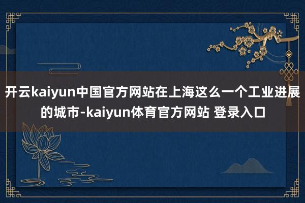 开云kaiyun中国官方网站在上海这么一个工业进展的城市-kaiyun体育官方网站 登录入口