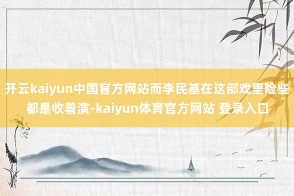 开云kaiyun中国官方网站而李民基在这部戏里险些都是收着演-kaiyun体育官方网站 登录入口