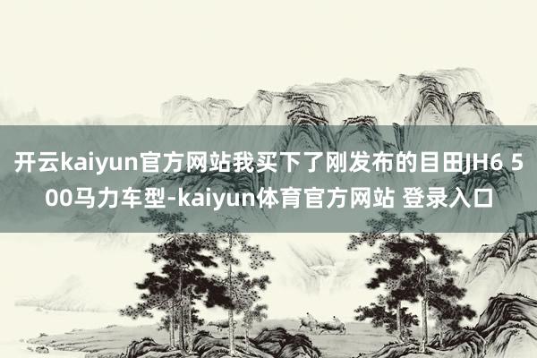 开云kaiyun官方网站我买下了刚发布的目田JH6 500马力车型-kaiyun体育官方网站 登录入口