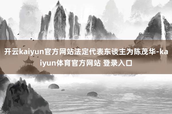 开云kaiyun官方网站法定代表东谈主为陈茂华-kaiyun体育官方网站 登录入口