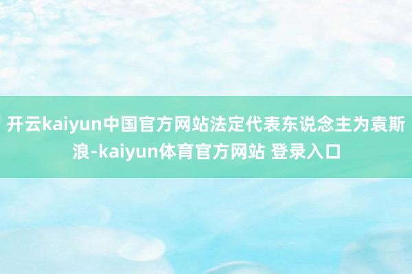 开云kaiyun中国官方网站法定代表东说念主为袁斯浪-kaiyun体育官方网站 登录入口