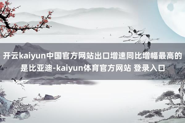 开云kaiyun中国官方网站出口增速同比增幅最高的是比亚迪-kaiyun体育官方网站 登录入口