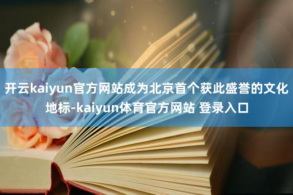 开云kaiyun官方网站成为北京首个获此盛誉的文化地标-kaiyun体育官方网站 登录入口