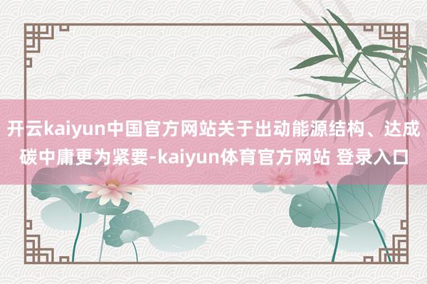 开云kaiyun中国官方网站关于出动能源结构、达成碳中庸更为紧要-kaiyun体育官方网站 登录入口