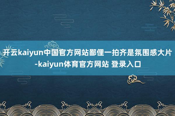 开云kaiyun中国官方网站鄙俚一拍齐是氛围感大片-kaiyun体育官方网站 登录入口