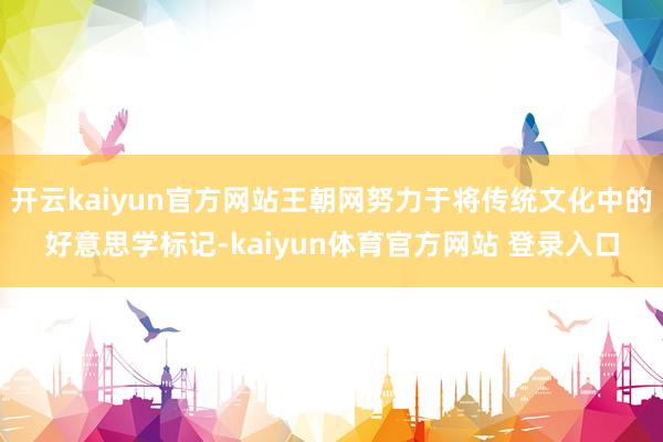 开云kaiyun官方网站王朝网努力于将传统文化中的好意思学标记-kaiyun体育官方网站 登录入口